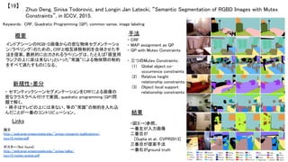 Zhuo Deng, Sinisa Todorovic, and Longin Jan Latecki, “Semantic Segmentation of RGBD Images with Mutex
Constraints”, in ICCV, 2015.	
【19】	
Keywords: CRF, Quadratic Programming (QP), common sense, image labeling	
新規性・差分	
手法	
結果	
概要	
インドアシーンのRGB-D画像からの密な物体セグメンテーショ
ン（ラベリング）のための、CRFと相互排除制約を合体させた手
法を提案。最終的に出力されるラベリングは、たとえば「寝室用
ランプの上に床は来ない」といった”常識”による物体間の制約
をすべて満たすものになる。	
・ セマンティックシーンセグメンテーションをCRFによる画像の
密なクラスラベル付けで実現。quadratic programming (QP)問
題で解く。	
・ 椅子はテレビの上には来ない、等の”常識”の制約を入れ込
んだことが一番のコントリビューション。	
・ CRF	
・ MAP assignment as QP	
・ QP with Mutex Constraints	
	
・ 三つのMutex Constraints：	
(1)  Global object co-
occurrence constraints	
(2)  Relative height
relationship constraints:	
(3)  Object local support
relationship constraints	
・図3(→)参照。	
一番左が入力画像	
二番目が	
[Gupta et al., CVPR2013]	
三番目が提案手法	
一番右がground truth	
Links	
論文 　
http://web.engr.oregonstate.edu/~sinisa/research/publications/
iccv15_mutex.pdf	
	
ポスター（Not found）	
http://web.engr.oregonstate.edu/~sinisa/talks/
iccv15_mutex_poster.pdf	
	
 