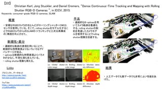 Christian Kerl, Jorg Stuckler, and Daniel Cremers, “Dense Continuous-Time Tracking and Mapping with Rolling
Shutter RGB-D Cameras ”, in ICCV, 2015.	
【22】	
Keywords: consumer-grade RGB-D cameras, SLAM	
新規性・差分	
手法	
結果	
概要	
・ 安価なRGBDカメラのほとんどがローリングシャッターCMOS
センサを使用している。そこで、rolling shutterをモデル化するこ
とでRGBDカメラからのSLAMの（トラッキングと三次元再構成
の）精度を向上させた。	
・ 連続的な軌跡の表現を用いることで、
断続的な時間表現よりもいろいろなアド
バンテージがある。	
・ splinesは断続的な時間表現よりパラメ
タが少なく、平滑化項も含んでいる。	
・ rolling shutter現象も補える。	
・ 連続的なB-splinesを用
いてカメラ軌跡を最適化
する。rolling shutterの制
約を考慮したカメラモデ
ルを使用することでrolling
shutter現象を回避する。	
・ 人工データでも実データでも非常によい性能をあ
げた。	
Links	
プロジェクト、データセット
http://vision.in.tum.de/~kerl/
kerl_etal_iccv2015_webpage/	
	
YouTube
https://www.youtube.com/watch?
v=Lo6tKswM3hc	
	
 