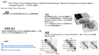Piotr Dollar, Vincent Rabaud, Garrison Cottrell, Serge Belongie, “Behavior Recognition via Sparse Spatio-
Temporal Features”, in PETS, 2005.	
【24】	
Keywords: Cuboids, Action Recognition	
新規性・差分	
手法	
結果	
概要	
行動認識のための時系列特徴であるCuboids特徴を提案．	
時系列の特徴を取得するためのxyt領域抽出を提案した．位置
付けとしてはSTIPの改善版とされている．	
2Dの特徴点ではなく，xytの3次元情報にア
クセスして特徴を取得する．この仕組みは現
在でも用いられることがあり，Cuboids特徴と
呼ばれている．	
コーナー検出とPCA-SIFTによる時系列ベク
トルにより行動を認識する．	
KTH(左), UCSD Mouse(中), Face dataset(右)を用いた．各データセットにおける精
度を以下に示す．	
Links	
論文
http://vision.cornell.edu//se3/wp-content/uploads/2014/09/
BehaviorRecognitionViaSparseSpatioTemporalFeatures_VSPET05.p
df	
著者 http://vision.ucsd.edu/~pdollar/	
 