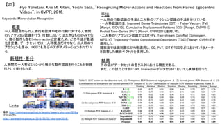 Ryo Yonetani, Kris M. Kitani, Yoichi Sato, “Recognizing Micro-Actions and Reactions from Paired Egocentric
Videos”, in CVPR, 2016.	
【25】	
Keywords: Micro-Action Recognition	
新規性・差分	
手法	
結果	
概要	
一人称視点からの人物行動認識やその行動に対する人物間
のリアクション認識を行う．行動においては大きなもののみでな
く，微小動作も含む(micro-actionと定義)ため，どの手法が最適
化を定義．データセットでは一人称視点だけでなく，二人称のリ
アクションも含み，1000にも及ぶペアがアノテーションされてい
る．	
人物間の一人称ビジョンから微小な動作認識を行うことが新規
性として挙げられる．	
一人称の行動認識の手法と二人称のリアクション認識の手法を分けている．	
・一人称認識では，Improved Dense Trajectories (IDT) + Fisher Vectors (FV)
[Wang+, ICCV13]，Cumulative Displacement Patterns (CD) [Poleg+, CVPR14]，
Pooled Time-Series (PoT) [Ryoo+, CVPR2015]を用いた．	
・二人称のリアクション認識ではIDT+FV, Two-stream ConvNet [Simonyan+,
NIPS14], Trajectory-Pooled Convolutional Descriptors (TDD) [Wang+, CVPR15]を
適用した．	
提案法では識別器にSVMを適用し，CD, PoT，IDTやTDDなどにおいてパラメータ
を調整した統合ベクトルを使用した．	
下の図がデータセットの各タスクにおける精度である．	
また，この試行とは別にJPL Interactionデータセットにおいても実験を行った．	
Links	
論文 http://yonetaniryo.github.io/assets/papers/yks-cvpr2016.pdf	
プロジェクト
http://yonetaniryo.github.io/2016/03/02/yks-cvpr2016/	
 
