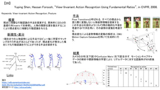 Yuping Shen, Hassan Foroosh, “View-Invariant Action Recognition Using Fundamental Ratios”, in CVPR, 2008.	
【26】	
Keywords: View-invariant Action Recogniton, Posture	
新規性・差分	
手法	
結果	
概要	
視点に頑健な行動認識の手法を提案する．具体的には2x2の
基礎行列(matrix F)を参照し，人物の関節位置を復元すること
により視点変化に頑健な行動認識を与える．	
・現在までの人物姿勢による手法ではビュー毎に学習やマッチ
ングを行う手法がほとんどであったが，視点変化が発生した場
合にでも行動認識を行うことができる手法を提供する．	
Pose Transitionsと呼ばれる，すべての視点から
見た際に変動しない人物姿勢情報を提案する．
この手法は右図のようにカメラ間の動的な平面を
考慮するF行列を用い，その姿勢の変動を考慮す
る．	
視点変化による姿勢情報の変動の解析は，CMU
Motion Capture Databaseを用いて生成的に行
う．	
カメラの分布(左下図)やConfusion Marix (右下図)を示す．モーションキャプチャ
データの解析や関節情報の学習により，リアルデータに対する認識率が95%前後
であった．	
Links	
論文
https://pdfs.semanticscholar.org/
2b29/94e72e12e9a35a5779b5f9c4d33804a6f8a1.pdf	
研究室ページ http://cil.cs.ucf.edu/	
 
