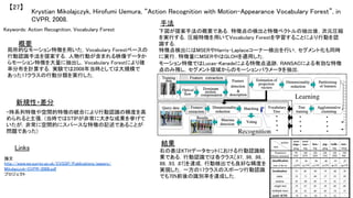Krystian Mikolajczyk, Hirofumi Uemura, “Action Recognition with Motion-Appearance Vocabulary Forest”, in
CVPR, 2008.	
【27】	
Keywords: Action Recognition, Vocabulary Forest	
新規性・差分	
手法	
結果	
概要	
局所的なモーション特徴を用いた，Vocabulary Forestベースの
行動認識手法を提案する．人物行動が含まれる映像データか
らモーション特徴を大量に抽出し，Vocabulary Forestにより確
率分布を計算する．実験では2008年当時としては大規模で
あった17クラスの行動分類を実行した．	
・時系列特徴や空間的特徴の統合により行動認識の精度を高
められると主張．(当時ではSTIPが非常に大きな成果を挙げて
いたが，非常に空間的にスパースな特徴の記述であることが
問題であった)	
下図が提案手法の概要である．特徴点の検出と特徴ベクトルの抽出後，次元圧縮
を実行する．圧縮特徴を用いてVocabulary Forestを学習することにより行動を認
識する．	
特徴点検出にはMSERやHarris-Laplaceコーナー検出を行い，セグメント化も同時
に実行．特徴量にMSERやはGLOHを適用した．	
モーション特徴ではLucas-Kanadeによる特徴点追跡，RANSACによる有効な特徴
点のみ残し，セグメント領域からのモーションパラメータを抽出．	
右の表はKTHデータセットにおける行動認識結
果である．行動認識では各クラス[.97, .96, .98, .
88, .93, .87]を達成，行動検出でも良好な精度を
実現した．一方の17クラスのスポーツ行動認識
でも70%前後の識別率を達成した．	
Links	
論文
http://www.ee.surrey.ac.uk/CVSSP/Publications/papers/
Mikolajczyk-CVPR-2008.pdf	
プロジェクト 	
 