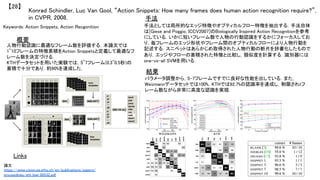 Konrad Schindler, Luc Van Gool, “Action Snippets: How many frames does human action recognition require?”,
in CVPR, 2008.	
【28】	
Keywords: Action Snippets, Action Recgonition	
手法	
結果	
概要	
人物行動認識に最適なフレーム数を評価する．本論文では
1~10フレームの特徴累積をAction Snippetsと定義して最適なフ
レーム数を決定づける．	
KTHデータセットを用いた実験では，5~7フレーム(0.3~0.5秒)の
蓄積で十分であり，約90%を達成した．	
手法としては局所的なエッジ特徴やオプティカルフロー特徴を抽出する．手法自体
は[Giese and Poggio, ICCV2007]のBiologically Inspired Action Recognitionを参考
にしている．いかに短いフレーム数で人物の行動認識をするかにフォーカスしてお
り，毎フレームのエッジ形状やフレーム間のオプティカルフローにより人物行動を
記述する．スニペットはあらかじめ取得された人物行動の断片を辞書化したもので
あり，エッジやフローの蓄積された特徴と比較し，類似度を計算する．識別器には
one-vs-all SVMを用いる．	
パラメータ調整から，5-7フレームですでに良好な性能を出している．また，
Weizmannデータセットでは100%，KTHでは92.7%の認識率を達成し，制限されtフ
レーム数ながら非常に高度な認識を実現．	
Links	
論文
https://www.vision.ee.ethz.ch/en/publications/papers/
proceedings/eth_biwi_00532.pdf	
 