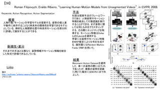 Roman Filipovych, Eraldo Ribeiro, “Learning Human Motion Models from Unsegmented Videos”, in CVPR, 2008.	
【38】	
Keywords: Action Recognition, Action Segmentation	
新規性・差分	
手法	
結果	
概要	
人物行動/モーションの学習モデルを提案する．姿勢の個人差
や動作に依存することなく時系列の関係性を学習できるモデル
としている．静的な人物関節位置や時系列モーションを部分的
に評価して識別することができる．	
それまでの手法とは異なり，姿勢情報やモーション情報を統合
した形式で評価できるとしている．	
右図は提案手法のフレームワー
クであり，人物姿勢やモーション
特徴を統合して行動認識を実行
することができる．まず姿勢に関
しては同じものをクラスタリング
する．その際にエッジマップを取
得する．モーション特徴はDollar
らのCuboidsを適用する．	
学習には姿勢やモーション特徴
をMAP推定により分布を生成す
る．識別器にはRandom Markov
Fields (RMF)を用いた．	
Weizmann Action Datasetを適用
した．単一の姿勢の際には75.3%
であったが，複数の姿勢を認識
に用いた場合には88.9%にまで向
上した．	
Links	
論文
http://cs.fit.edu/~eribeiro/papers/FilipovychRibeiro_cvpr2008.pdf	
プロジェクト 	
 