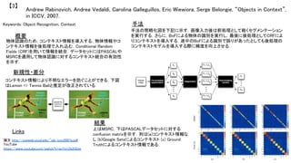 Andrew Rabinovich, Andrea Vedaldi, Carolina Galleguillos, Eric Wiewiora, Serge Belongie, “Objects in Context”,
in ICCV, 2007.	
【3】	
Keywords: Object Recognition, Context	
新規性・差分	
手法	
結果	
概要	
物体認識のため，コンテキスト情報を導入する．物体情報やコ
ンテキスト情報を後処理で入れ込む．Conditional Random
Fields (CRF)を用いて情報を統合．データセットにはPASCALや
MSRCを適用して物体認識に対するコンテキスト統合の有効性
を示す．	
コンテキスト情報により不明なエラーを防ぐことができる．下図
はLemon => Tennis Ballと推定が改正されている．	
手法の簡略化図を下記に示す．画像入力後は前処理として粗くセグメンテーション
を実行する．さらに，BoFによる物体の識別を実行し，最後に後処理としてCRFによ
りコンテキストを導入する．途中のBoFによる識別で誤りがあったとしても後処理の
コンテキストモデルを導入する際に精度を向上させる．	
上はMSRC，下はPASCALデータセットに対する
confusion matrixを示す．列は(a)コンテキスト情報な
し (b)Google Setsによるコンテキスト (c) Ground
Truthによるコンテキスト情報である．	
Links	
論文 http://cseweb.ucsd.edu/~sjb/iccv2007a.pdf	
YouTube
https://www.youtube.com/watch?v=qvYo1Zb2GUw 	
 