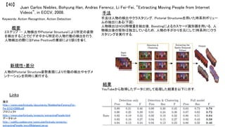 Juan Carlos Niebles, Bohyung Han, Andras Ferencz, Li Fei-Fei, “Extracting Moving People from Internet
Videos”, in ECCV, 2008.	
【40】	
Keywords: Action Recognition, Action Detection	
新規性・差分	
手法	
結果	
概要	
2ステップ -- 人物検出やPictorial Structureにより所定の姿勢
を検出することでビデオ中から特定の人物行動の検出を行う．
人物検出の際にはFalse Positiveの棄却により誤りを省く．	
人物のPictorial Structure姿勢表現により行動の検出やセグメ
ンテーションを同時に実行する．	
手法は人物の検出やクラスタリング，Pictorial Structuresを用いた時系列ボリュー
ムの抽出にある(下図)．	
人物検出はHOG特徴量を抽出後，Boostingによるカスケード識別器を用いる．人
物検出後の矩形は独立しているため，人物の手がかりを元にして(時系列に)クラ
スタリングを実行する．	
YouTubeから取得したデータに対して処理した結果を以下に示す．	
Links	
論文
http://vision.stanford.edu/documents/NieblesHanFerenczFei-
Fei_ECCV2008.pdf	
プロジェクト
http://vision.stanford.edu/projects/extractingPeople.html	
データセット
http://coblitz.codeen.org/vision.stanford.edu/projects/
extractingPeople/eccv08dataset.tar.gz	
 