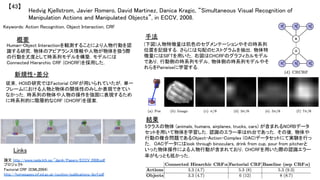 Hedvig Kjellstrom, Javier Romero, David Martinez, Danica Kragic, “Simultaneous Visual Recognition of
Manipulation Actions and Manipulated Objects”, in ECCV, 2008.	
【43】	
Keywords: Action Recognition, Object Interaction, CRF	
新規性・差分	
手法	
結果	
概要	
Human-Object Interactionを観測することにより人物行動を認
識する研究．物体のアピアランス情報や人物が物体を扱う際
の行動を尤度として時系列モデルを構築．モデルには
Connected Hierarchic CRF (CHCRF)を採用した．	
従来，HOIの研究ではFactorial CRFが用いられていたが，単一
フレームにおける人物と物体の関係性のみしか表現できてい
なかった．時系列の物体や人物の操作を強固に表現するため
に時系列的に階層的なCRF (CHCRF)を提案．	
(下図)人物特徴量は肌色のセグメンテーションやその時系列
位置を記録する．さらには勾配のヒストグラムを抽出．物体特
徴量にはSIFTを用いた．右図はCHCRFのグラフィカルモデル
であり，行動側の時系列モデル，物体側の時系列モデルやそ
れらをPairwiseに学習する．	
5クラスの物体 (animals, humans, airplanes, trucks, cars) が含まれるNORBデータ
セットを用いて物体を学習した．認識のエラー率は6%台であった．その後，物体や
行動の複合問題であるObject-Action-Complex (OAC)データセットにて実験を行っ
た． OACデータにはlook through binoculars, drink from cup, pour from pitcherと
いった物体操作による人物行動が含まれており，CHCRFを用いた際の認識エラー
率がもっとも低かった．	
Links	
論文 http://www.nada.kth.se/~danik/Papers/ECCV_2008.pdf	
プロジェクト 	
Factorial CRF (ICML2004)
http://homepages.inf.ed.ac.uk/csutton/publications/dcrf.pdf	
 