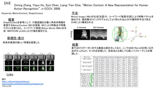 Ziming Zhang, Yiqun Hu, Syin Chan, Liang-Tien Chia, “Motion Context: A New Representation for Human
Action Recognition”, in ECCV, 2008.	
【45】	
Keywords: MotionContext, ShapeContext	
新規性・差分	
手法	
結果	
概要	
ShapeContextを参考にして，行動認識を対象に時系列情報を
表現するMotionContext (MC)を提案．MCにより特徴点や特徴
ベクトルを取り出し，コードワード表現 Motion Words (MWs)を生
成．MWやSVM, pLSAにより行動を識別する．	
時系列表現の新しい特徴を提案した．	
Motion Images (MIs)の生成(左図)や，コードワード表現(右図)により特徴ベクトルを
抽出する．識別器はトピックモデルとしてよく知られるpLSAや識別的手法である
SVMにより構成される．	
表ではKTHデータに対する精度比較を示しており，ここではMCやpLSAを用いる方
法がもっともよく，91.33%を記録した．従来法と比較しても高いパフォーマンスを実
現した．	
Links	
論文
https://pdfs.semanticscholar.org/
43a5/6a5e8bccbf24552bfcfef65fe2c578d3aa47.pdf	
プロジェクト 	
 