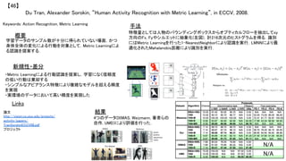 Du Tran, Alexander Sorokin, “Human Activity Recognition with Metric Learning”, in ECCV, 2008.	
【46】	
Keywords: Action Recognition, Metric Learning	
新規性・差分	
手法	
結果	
概要	
学習データのサンプル数が十分に得られていない場面，かつ
身体全体の変化による行動を対象として，Metric Learningによ
る認識を提案する．	
・Metric Learningによる行動認識を提案し，学習になく信頼度
の低い行動は棄却する	
・シンプルなアピアランス特徴により複雑なモデルを超える精度
を実現	
・実環境のデータにおいて高い精度を実現した	
特徴量としては人物のバウンディングボックスからオプティカルフローを抽出してxy
方向のFx, Fyやシルエットに抽象化(左図)，計216次元のヒストグラムを得る．識別
にはMetric Learningを行った1-NearestNeighborにより認識を実行．LMNNにより最
適化されたMahalanobis距離により識別を実行．	
4つのデータ(IXMAS, Weizmann, 著者らの
自作, UMD)により評価を行った．	
Links	
論文
http://vision.cs.uiuc.edu/projects/
activity/papers/
TranSorokinECCV08.pdf	
プロジェクト 	
 