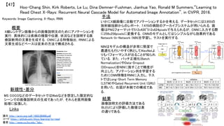 Hoo-Chang Shin, Kirk Roberts, Le Lu, Dina Demner-Fushman, Jianhua Yao, Ronald M Summers,“Learning to
Read Chest X-Rays: Recurrent Neural Cascade Model for Automated Image Annotation”, in CVPR, 2016.	
【47】	
Keywords: Image Captioning, X-Rays, RNN	
新規性・差分	
手法	
結果	
概要	
X線レントゲン画像からの画像説明文のためにアノテーションを
実行．具体的には疾病の種類や位置，状況などを説明する医
療診断用の文章を生成する．CNNによる特徴抽出，RNNによる
文章生成などベースは従来の方法で構成される．	
MS COCOなどのデータセットではWebなどを想定した限定的な
シーンでの画像説明文の生成であったが，それらを医用画像
処理に拡張した．	
いかにX線画像に自動でアノテーションするかを考える．データセットには3,955の
放射線技師からのレポート，7,470の病院のアーカイブシステムが用いられる．画
像はPNGフォーマットで512x420~512x624pixelsで与えられるが，CNNに入力する際
に256x256pixelsに変換する．CNNのモデルとしてはシンプルながら効果的である
Network-In-Network (NIN)を学習し，テストを実行する．	
画像説明文の評価方法である
BLEUにより評価した数値は表
の通りである．	
Links	
論文 http://arxiv.org/pdf/1603.08486.pdf	
コード https://github.com/khcs/learning-to-read	
著者 http://www.cs.jhu.edu/~lelu/	
NINはモデルの構造が非常に簡潔で
最適化も行いやすく例としてAlexNetよ
りもパフォーマンスが出ることが知られ
ている．また，バッチ正規化(Batch
Normalization)やData-Dropout
(DDropout)をNINに施すことで精度が
向上した．アノテーション列を学習する
ためにCNN特徴をRNNに入力し，テス
トではLong-Short Term Memory
(LSTM)やGated Recurrent Unit (GRU)
を用いた．右図が本稿での構成であ
る．	
 