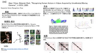 Alper Yilmaz, Mubarak Shah, “Recognizing Human Actions in Videos Acquired by Uncalibrated Moving
Cameras”, in ICCV, 2005.	
【49】	
Keywords: Action Recognition, Pose	
新規性・差分	
手法	
結果	
概要	
身体から特徴点を追跡し，動的かつキャリブレーションされてい
ないカメラからでもカメラパラメータの復元や行動認識を行える
ようにした論文．	
動くカメラからでも人物の特徴点追跡を実行し，Dynamic
Epopolar GeometryによりTemporal Fundamental Matrix (TFM)
を推定した．	
動的なカメラ環境下ではエピポーラ幾何によ
る行列は用いることができないが，それを拡
張したTemporal Fundamental Matrix (TFM)を
提案した．↓は通常のエピポーラ幾何との違
い．	
下のConfusion Matrixは提案手法であるTFMや特徴点追跡を実行した結果(左)で
ある．	
Links	
論文 http://crcv.ucf.edu/papers/yilmaz_iccv_2005.pdf	
プロジェクト 	
 