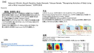 Katsunori Ohnishi, Atsushi Kanehira, Asako Kanezaki, Tatsuya Harada, “Recognizing Activities of Daily Living
with a Wrist-mounted Camera,” CVPR 2016	
【56】	
Keywords: 	
新規性・差分	 手法	
結果	
概要&	
・日常生活動作（ADL）を一人称視点から認識する上では操作
物体の認識が重要になるが、操作物体を認識するならばカメラ
をhead-mountするよりも手首につけた方がより認識できるの
で、行動の認識もより正確にできるというもの。	
動画の認識アルゴリズムにおいても、手首カメラの映像は位置
バイアスが非常に強いのでそういったバイアスをより捉えやす
いアルゴリズムを提案。	
手首カメラから撮影されたデータセットはないので作成して公
開。比較のため同時にhead mount カメラでも撮影した。	
	
・LCD [Z. Xu et al., CVPR15]をベースにVLADでコーディングするときに
Discriminative Spatial Pyramid [T. Harada et al., CVPR11]を組み込んで位置バイ
アスをより捉えられるようにしたもの。（DSAR）	
DSARを更に時間方向にもPyramidを切ったもの（DSTAR）	
DSTARは時間方向と空間方向にPyramidがあり、そのweightを同時に更新するの
は難しいのでbilinearな感じで更新していく	
・Wrist mount camera >> Head mount camera	
またwrist mountでは	
時空間バイアスを利用＞空間バイアスを利用＞利用しないという結果に	
Links	
論文 	
http://arxiv.org/abs/1511.06783	
プロジェクト http://www.mi.t.u-tokyo.ac.jp/static/projects/miladl/	
(coming soon)	
 