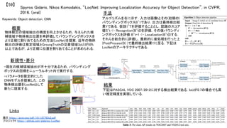 Spyros Gidaris, Nikos Komodakis, “LocNet: Improving Localization Accuracy for Object Detection”, in CVPR,
2016. (oral)	
【59】	
Keywords: Object detection, CNN	
新規性・差分	
手法	
結果	
概要	
物体検出の領域抽出の精度を向上させるため，与えられた候
補領域や物体検出位置を再評価してバウンディングボックスを
より正確に割り当てるための方法(LocNet)を提案．近年の物体
検出の評価は推定領域とGroungTruthの交差領域(IoU)が50%
以上であるが，より正確に位置を割りあてることが求められる．	
・現在の候補領域抽出が不十分であるため，バウンディング
ボックスの回帰をニューラルネット内で実行する．	
アルゴリズムを右に示す．入力は画像Iとその(初期の)
バウンディングボックスB^1であり，出力は最終検出結
果Yである．仮説1~Tを評価することとし，認識のスコア
値S^t <- Recognition(B^t|I)を評価，その後バウンディ
ングボックスを評価 B^t+1 <- Localization(B^t|I)する．
それらを総合的に評価し，最終的に後処理を行った上
(PostProcess(D) )で最終検出結果Yに至る．下記は
LocNetのアーキテクチャである．	
下記はPASCAL VOC 2007/2012に対する検出結果である．IoUが0.7の場合でも高
い推定精度を実現している．	
Links	
論文 https://arxiv.org/pdf/1511.07763v2.pdf	
プロジェクト https://github.com/gidariss/LocNet	
・パラメータを限定的にした
CNNモデルを提案した．この
物体検出器をLocNetとして
新たに提案する．	
 