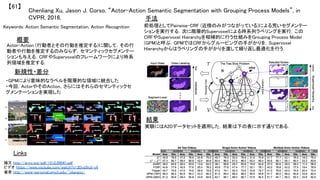 Chenliang Xu, Jason J. Corso, “Actor-Action Semantic Segmentation with Grouping Process Models”, in
CVPR, 2016.	
【61】	
Keywords: Action Semantic Segmentation, Action Recognition	
新規性・差分	
手法	
結果	
概要	
Actor-Action (行動者とその行動を推定する)に関して，その行
動者や行動を推定するのみならず，セマンティックセグメンテー
ションも与える．CRFやSupervoxelのフレームワークにより時系
列領域を推定する．	
・GPMにより意味的なラベルを階層的な領域に統合した	
・今回，ActorやそのAction，さらにはそれらのセマンティックセ
グメンテーションを実現した	
前処理としてPairwise-CRF (近傍のみがつながっている)による荒いセグメンテー
ションを実行する．次に階層的Supervoxelによる時系列ラベリングを実行．この
CRFやSupervoxel Hierarchyを相補的に行う仕組みをGrouping Process Model
(GPM)と呼ぶ．GPMではCRFからグルーピングの手がかりを，Supervoxel
Hierarchyからはラベリングの手がかりを渡して繰り返し最適化を行う．	
実験にはA2Dデータセットを適用した．結果は下の表に示す通りである．	
Links	
論文 http://arxiv.org/pdf/1512.09041.pdf	
ビデオ https://www.youtube.com/watch?v=3Dvg5hzI-y4	
著者 http://www-personal.umich.edu/~cliangxu/	
	
 