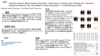 Hirokatsu Kataoka, Masaki Hayashi, Kenji Iwata, Yutaka Satoh, Yoshimitsu Aoki, Slobodan Ilic, “Dominant
Codewords Selection with Topic Model for Action Recognition”, in CVPR Workshop, 2016.	
【62】	
Keywords: Action Recognition, Topic Model, Dense Trajectories	
新規性・差分	
手法	
結果	
概要	
トピックモデル(Latent Dirichlet Allocation; LDA)を用いて行動
認識に有効な特徴選択を行う．行動認識にDense Trajectories
を用いているが，背景にノイズが乗ってしまうため，トピックごと
(≒ プリミティブなモーション)に分類し，各トピックのノイズを除
去することで行動認識の精度を向上した．	
オリジナルのトピックモデルであるLDAを用いて時系列行動認
識の精度を向上させた．非常に簡易的なモデルでパフォーマン
スをあげることができることを実証した．	
右図が提案手法の流れである．入力となる
データはDense Trajectories (DT)である．ト
ピックモデルLDA (Latent Dirichlet
Allocation)への入力のため，コードワード化
にはBag-of-words (Bow)を用いている．ここ
で，トピックは各プリミティブなモーション
(DCS)を近似していると言える．各DCS内で
閾値を設けることで，小さなモーションからも
ノイズを綺麗に除去できるという戦略であ
る．最後にノイズを除去したDCSを統合する
ことでDominant DT (DDT)を生成する．DDT
をSVMで学習したものが最終的な識別器で
ある．	
INRIA surgery, IXMAS, NTSEL, MPII cookingデータセット
に対して実験を行った．DDTを用いた各結果は80.4%,
94.6%, 90.9%, 61.8%でこれはオリジナルのDTよりも+4.9%,
+1.5%, +3.7%, +2.3%良好な結果である．さらに，MPII
cookingに関しては共起特徴[Kataoka+, ACCV14]も用いて
68.9%にまで向上した．	
Links	
論文
http://www.hirokatsukataoka.net/pdf/
cvprw16_kataoka_ddt.pdf	
プロジェクト 	
 