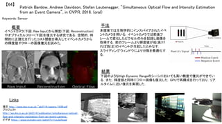 Patrick Bardow, Andrew Davidson, Stefan Leutenegger, “Simultaneous Optical Flow and Intensity Estimation
from an Event Camera”, in CVPR, 2016. (oral)	
【64】	
Keywords: Sensor	
手法	
結果	
概要	
イベントカメラ(下図; Raw Input)から輝度(下図; Reconstruction)
やオプティカルフロー(下図)を復元する研究である．空間的，時
間的に正規化を行ったコスト関数を導入してイベントカメラから
の輝度値やフローの画像復元を試みた．	
本提案では生物学的にインスパイアされたイベ
ントカメラを用いる．イベントカメラでは前後フ
レームで変化したピクセルのみを記録し画像を
取得する．前のフレームより輝度値が低(高)け
れば負(正)のイベントが生起したとみなす．	
スライディングウィンドウにより分散を最適化す
る．	
下図のようなHigh Dynamic Rangeのシーンにおいても高い精度で復元ができてい
る．また，輝度値と同時にフロー画像も復元した．GPUで再構成を行っており，リア
ルタイムに近い復元を実現した．	
Links	
論文 http://www.doc.ic.ac.uk/~pb2114/papers/1934.pdf	
プロジェクト
http://wp.doc.ic.ac.uk/pb2114/publication/simultaneous-optical-
flow-and-intensity-estimation-from-an-event-camera/	
ビデオ https://www.youtube.com/watch?v=1zqJpiheaaI	
	
 