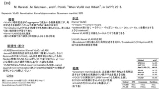M. Harandi , M. Salzmann , and F. Porikli, “When VLAD met Hilbert”, in CVPR, 2016.	
【65】	
Keywords: VLAD, Kernelization, Kernel Approximation, Grassmann manifold, SPD	
新規性・差分	
手法	
結果	
概要	
・VLADは局所記述子のaggregationで使われる画像表現だが、局
所記述子を適切にベクトルで表現できない場合には非力	
・Kernelizationによりそのような場合でも有効に働くようにし、更にはよ
り良い識別器の学習も可能に	
・Kernel VLADの近似も提案	
・諸々の実験で先行研究と同程度もしくは上回る性能	
・VLADをkernelization (Kernel VLAD, kVLAD)	
・kernelの局所的な近似手法も同時に提案 (sVLAD)、さらに
Nystromの手法 (nVLAD, sVLADを局所的じゃなくしたもの),
Random特徴 (fVLAD, Kernelがシフト不変(つまりk(x, y) = k(x-
y))な場合にのみ適用可能)に基づいた近似も提案	
・VLADでおなじみのL2 power normalizationも可能、signed
squared root normalizationはKernelのHilbert空間への射影が
自明じゃないと厳しいらしい	
[Kernel VLAD]	
・k-means → kernel k-means	
・codebook割り当て → ||Φ(x) - Φ(c)||^2 = k(x, c) - 2k(x, c) + k(c, c)を最小とする
ようなcodebookに	
・Kernel VLAD同士の積もカーネルだけで表現できる	
	
[sVLAD, Kernel VLADの近似]	
・各codebookに割り振られた局所記述子を元にしてcodebookごとにNystromの方
法で近似用の射影を用意	
	
	
・Grassmann manifold上の点, 正定値対称行列などを局所記
述子とする場合の実験を行い既存手法を超える性能	
・VOC07での実験(SIFTとRBF kernel?)も良好(右上表)、
ECCV2014の教師付きVLADと近い性能	
・kVLADの方がsVLADより高速らしい	
(右下表)	
Links	
論文 (camera review版ではない可能性あり) http://
infoscience.epfl.ch/record/217986/files/
HarandiSalzmannPorikliCVPR16.pdf	
	
 