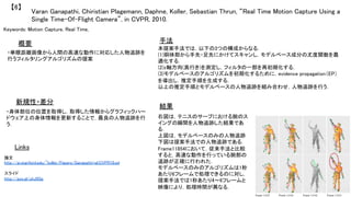 Varan Ganapathi, Chiristian Plagemann, Daphne, Koller, Sebastian Thrun, “Real Time Motion Capture Using a
Single Time-Of-Flight Camera”, in CVPR, 2010.	
【6】	
Keywords: Motion Capture, Real Time, 	
新規性・差分	
手法	
結果	
概要	
・単眼距離画像から人間の高速な動作に対応した人物追跡を
行うフィルタリングアルゴリズムの提案	
・身体部位の位置を取得し，取得した情報からグラフィックハー
ドウェア上の身体情報を更新することで，最良の人物追跡を行
う．	
本提案手法では，以下の3つの構成からなる．	
(1)胴体部から手先・足先にかけてスキャンし，モデルベース成分の尤度関数を最
適化する．	
(2)z軸方向(奥行き)を測定し，フィルタの一部を再初期化する．	
(3)モデルベースのアルゴリズムを初期化するために，evidence propagation（EP）
を導出し，推定手順を生成する．	
以上の推定手順とモデルベースの人物追跡を組み合わせ，人物追跡を行う．	
右図は，テニスのサーブにおける腕のス
イングの瞬間を人物追跡した結果であ
る．	
上図は，モデルベースのみの人物追跡	
下図は提案手法での人物追跡である．	
Frame11854において，従来手法と比較
すると，高速な動作を行っている腕部の
追跡が正確に行われた．	
モデルベースのみのアルゴリズムは1秒
あたり6フレームで処理できるのに対し，
提案手法では1秒あたり4〜6フレームと
映像により，処理時間が異なる．	
	
Links	
論文 	
http://ai.stanford.edu/~koller/Papers/Ganapathi+al:CVPR10.pd	
	
スライド	
http://goo.gl/uhJ9Sg	
	
 
