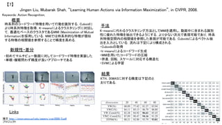Jingen Liu, Mubarak Shah, “Learning Human Actions via Information Maximization”, in CVPR, 2008.	
【7】	
Keywords: Action Recognition, 	
新規性・差分	
手法	
結果	
概要	
時系列のコードワード特徴を用いて行動を識別する．Cuboidに
より時系列特徴を取得，K-meansによるクラスタリングに対抗し
て，最適化ベースのクラスタであるMMI (Maximization of Mutual
Information)を採用している．MMIでは時系列的な特徴が類似
する特徴の相関値を参照することで精度を高める．	
・初めてマルチビュー動画に対してコードワード特徴を実装した	
・単眼・複眼問わず精度が良いアプローチである	
K-meansに代わるクラスタリング方法としてMMIを適用し，動画中に含まれる識別
性に優れた特徴を抽出できるようにする．より少ない次元で表現可能であり，時系
列特徴空間内の相関値を参照した表現が可能である．Cuboidsによるベクトル抽
出を入力としている．流れは下記により構成される．	
・Cuboidsの取得	
・k-meansによるコードワード生成	
・MMIを用いたコードワードの圧縮	
・併進，回転，スケールに対応する構造化	
・SVMによる学習	
KTH，IXMASに対する精度は下記のと
おりである．	
Links	
論文 http://vision.eecs.ucf.edu/papers/cvpr2008/5.pdf	
プロジェクト 	
 
