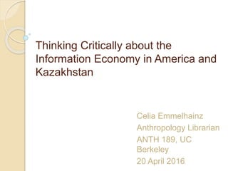 Thinking Critically about the
Information Economy in America and
Kazakhstan
Celia Emmelhainz
Anthropology Librarian
ANTH 189, UC
Berkeley
20 April 2016
 