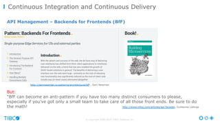 © Copyright 2000-2016 TIBCO Software Inc.
Continuous Integration and Continuous Delivery
But:
“BfF can become an anti-pattern if you have too many distinct consumers to please,
especially if you’ve got only a small team to take care of all those front ends. Be sure to do
the math! http://www.infoq.com/articles/api-facades, Guillaume Laforge
http://samnewman.io/patterns/architectural/bff , Sam Newman
API Management – Backends for Frontends (BfF)
 