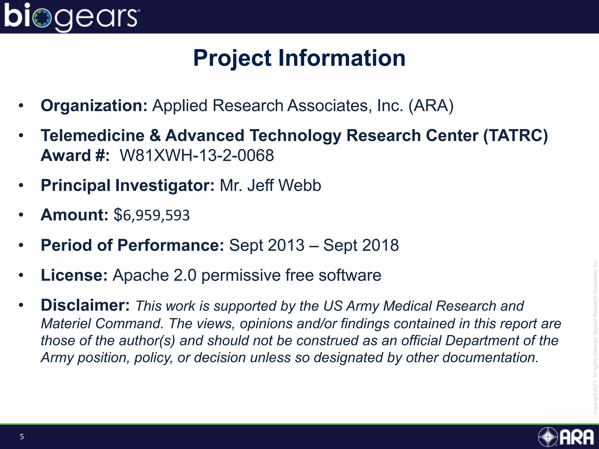 5
• Organization: Applied Research Associates, Inc. (ARA)
• Telemedicine & Advanced Technology Research Center (TATRC)
Award #: W81XWH-13-2-0068
• Principal Investigator: Mr. Jeff Webb
• Amount: $6,959,593
• Period of Performance: Sept 2013 – Sept 2018
• License: Apache 2.0 permissive free software
• Disclaimer: This work is supported by the US Army Medical Research and
Materiel Command. The views, opinions and/or findings contained in this report are
those of the author(s) and should not be construed as an official Department of the
Army position, policy, or decision unless so designated by other documentation.
Project Information
 