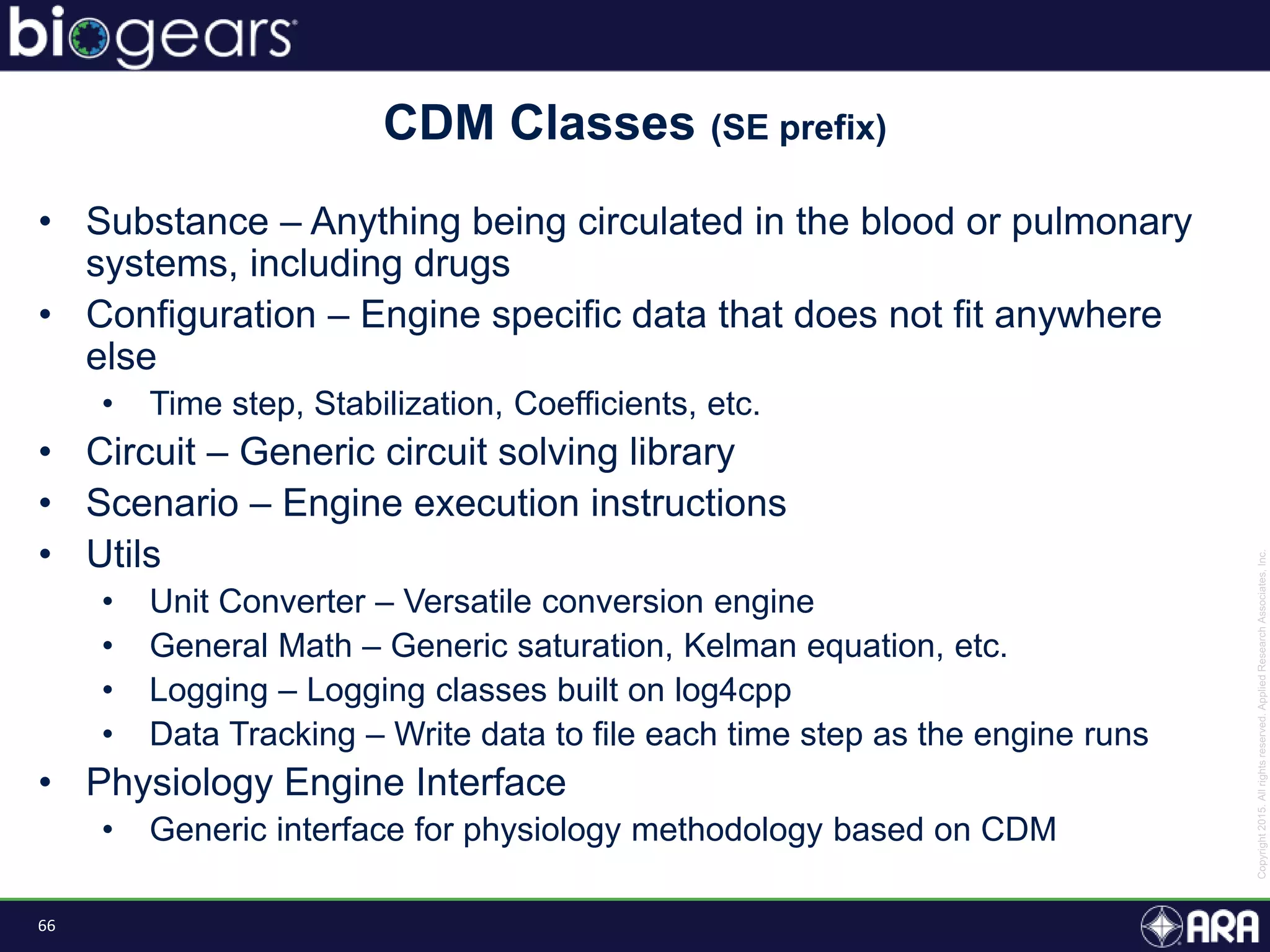 66
• Substance – Anything being circulated in the blood or pulmonary
systems, including drugs
• Configuration – Engine specific data that does not fit anywhere
else
• Time step, Stabilization, Coefficients, etc.
• Circuit – Generic circuit solving library
• Scenario – Engine execution instructions
• Utils
• Unit Converter – Versatile conversion engine
• General Math – Generic saturation, Kelman equation, etc.
• Logging – Logging classes built on log4cpp
• Data Tracking – Write data to file each time step as the engine runs
• Physiology Engine Interface
• Generic interface for physiology methodology based on CDM
CDM Classes (SE prefix)
 