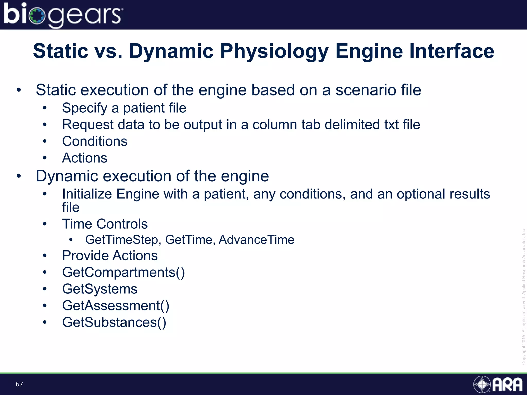 67
• Static execution of the engine based on a scenario file
• Specify a patient file
• Request data to be output in a column tab delimited txt file
• Conditions
• Actions
• Dynamic execution of the engine
• Initialize Engine with a patient, any conditions, and an optional results
file
• Time Controls
• GetTimeStep, GetTime, AdvanceTime
• Provide Actions
• GetCompartments()
• GetSystems
• GetAssessment()
• GetSubstances()
Static vs. Dynamic Physiology Engine Interface
 