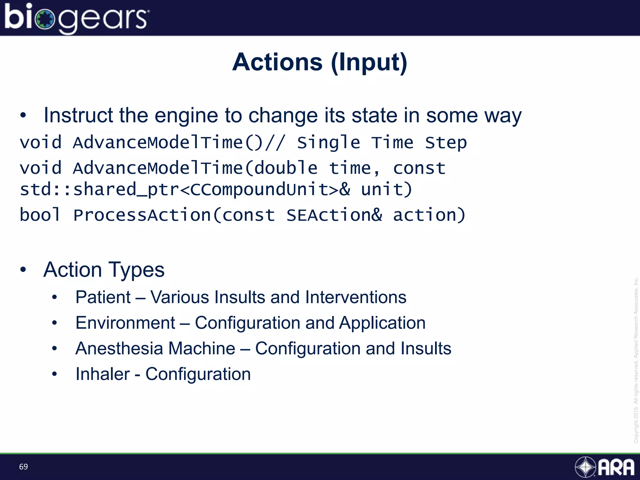 69
• Instruct the engine to change its state in some way
void AdvanceModelTime()// Single Time Step
void AdvanceModelTime(double time, const
std::shared_ptr<CCompoundUnit>& unit)
bool ProcessAction(const SEAction& action)
• Action Types
• Patient – Various Insults and Interventions
• Environment – Configuration and Application
• Anesthesia Machine – Configuration and Insults
• Inhaler - Configuration
Actions (Input)
 