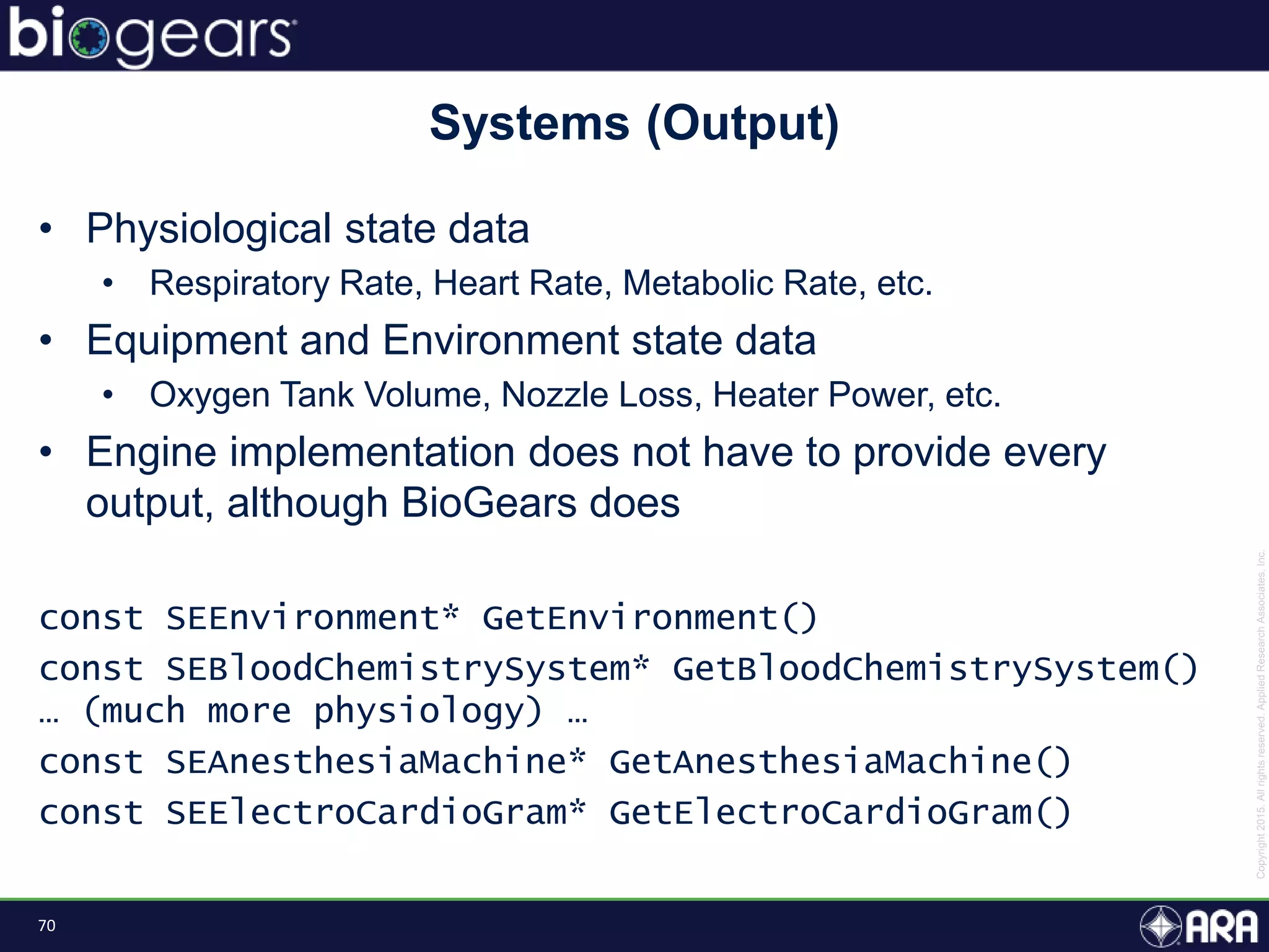 70
• Physiological state data
• Respiratory Rate, Heart Rate, Metabolic Rate, etc.
• Equipment and Environment state data
• Oxygen Tank Volume, Nozzle Loss, Heater Power, etc.
• Engine implementation does not have to provide every
output, although BioGears does
const SEEnvironment* GetEnvironment()
const SEBloodChemistrySystem* GetBloodChemistrySystem()
… (much more physiology) …
const SEAnesthesiaMachine* GetAnesthesiaMachine()
const SEElectroCardioGram* GetElectroCardioGram()
Systems (Output)
 