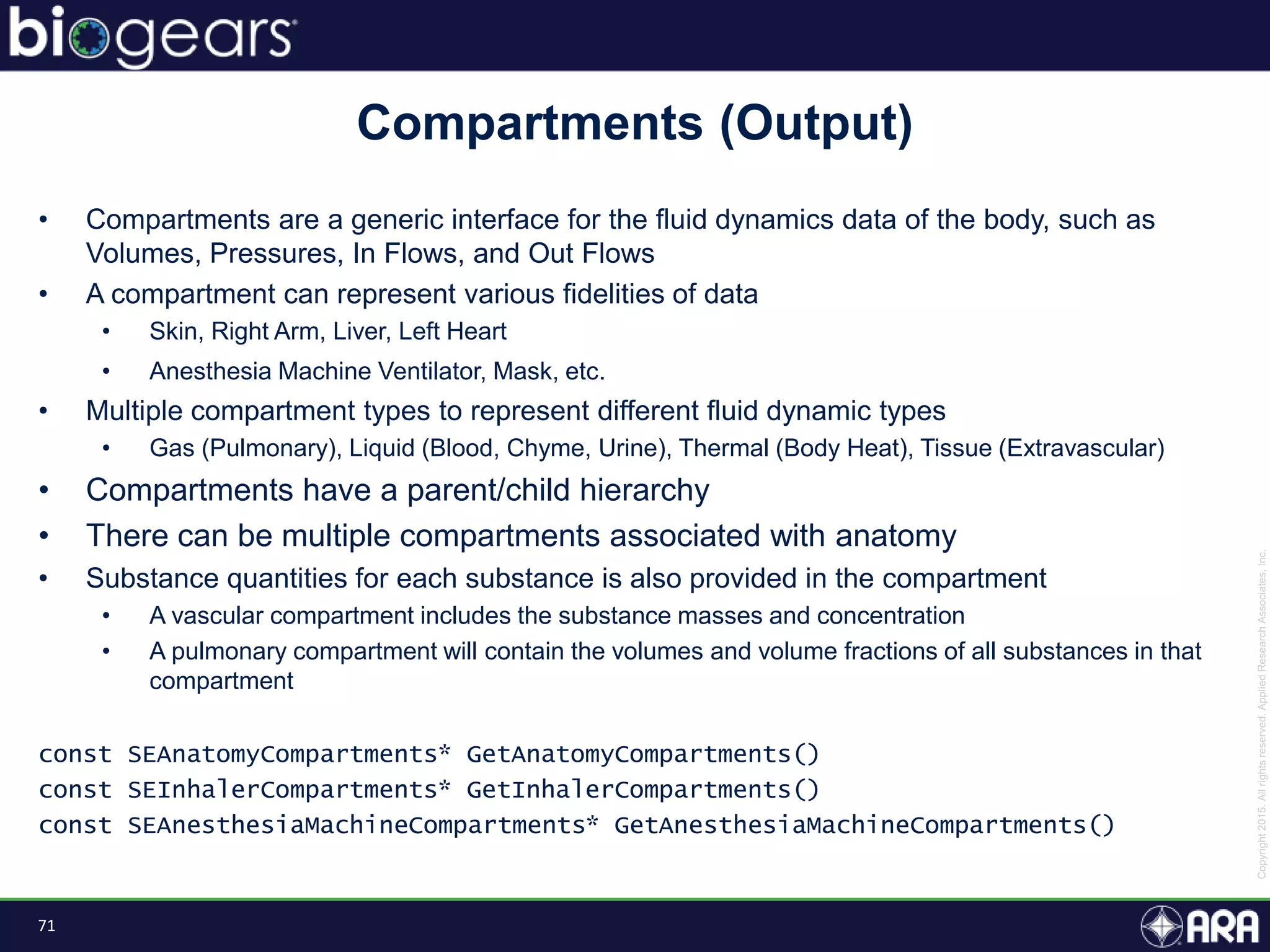 71
• Compartments are a generic interface for the fluid dynamics data of the body, such as
Volumes, Pressures, In Flows, and Out Flows
• A compartment can represent various fidelities of data
• Skin, Right Arm, Liver, Left Heart
• Anesthesia Machine Ventilator, Mask, etc.
• Multiple compartment types to represent different fluid dynamic types
• Gas (Pulmonary), Liquid (Blood, Chyme, Urine), Thermal (Body Heat), Tissue (Extravascular)
• Compartments have a parent/child hierarchy
• There can be multiple compartments associated with anatomy
• Substance quantities for each substance is also provided in the compartment
• A vascular compartment includes the substance masses and concentration
• A pulmonary compartment will contain the volumes and volume fractions of all substances in that
compartment
const SEAnatomyCompartments* GetAnatomyCompartments()
const SEInhalerCompartments* GetInhalerCompartments()
const SEAnesthesiaMachineCompartments* GetAnesthesiaMachineCompartments()
Compartments (Output)
 