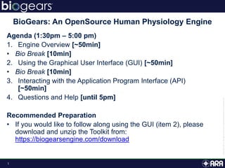 1
Agenda (1:30pm – 5:00 pm)
1. Engine Overview [~50min]
• Bio Break [10min]
2. Using the Graphical User Interface (GUI) [~50min]
• Bio Break [10min]
3. Interacting with the Application Program Interface (API)
[~50min]
4. Questions and Help [until 5pm]
Recommended Preparation
• If you would like to follow along using the GUI (item 2), please
download and unzip the Toolkit from:
https://biogearsengine.com/download
BioGears: An OpenSource Human Physiology Engine
 