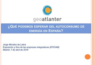 ¿QUÉ PODEMOS ESPERAR DEL AUTOCONSUMO DE
ENERGÍA EN ESPAÑA?
Jorge Morales de Labra
Exposición y foro de las empresas integradoras (EFICAM)
Madrid, 7 de abril de 2016
 