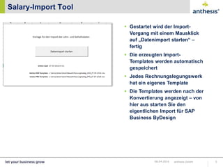 Salary-Import Tool
anthesis GmbH 508.04.2016
 Gestartet wird der Import-
Vorgang mit einem Mausklick
auf „Datenimport starten“ –
fertig
 Die erzeugten Import-
Templates werden automatisch
gespeichert
 Jedes Rechnungslegungswerk
hat ein eigenes Template
 Die Templates werden nach der
Konvertierung angezeigt – von
hier aus starten Sie den
eigentlichen Import für SAP
Business ByDesign
 