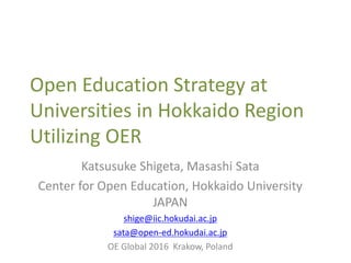 Open Education Strategy at
Universities in Hokkaido Region
Utilizing OER
Katsusuke Shigeta, Masashi Sata
Center for Open Education, Hokkaido University
JAPAN
shige@iic.hokudai.ac.jp
sata@open-ed.hokudai.ac.jp
OE Global 2016 Krakow, Poland
 