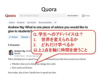 Quora
Q. 学生へのアドバイスは？
1. 世界を変えられるか
2. どれだけ学べるか
以上2点を軸に時間を使うこと
 