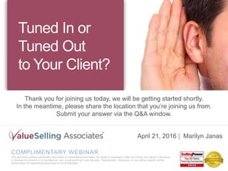 COMPLIMENTARY WEBINAR
This document contains proprietary information of ValueSelling Associates. Its receipt or possession does not convey any rights to reproduce
or disclose its contents or to manufacture, use, or sell anything it may describe. Reproduction, disclosure, or use without specific written
authorization of ValueSelling Associates is strictly forbidden.
April 21, 2016 | Marilyn Janas
Tuned In or
Tuned Out
to Your Client?
Thank you for joining us today, we will be getting started shortly.
In the meantime, please share the location that you’re joining us from.
Submit your answer via the Q&A window.
 