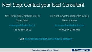 Next Step: Contact your local Consultant
Italy, France, Spain, Portugal, Greece
Chiara Geroli
chiara.geroli@advantech.it
+39 02 9544 96 02
UK, Nordics, Central and Eastern Europe
Simon Purslove
simon.purslove@advantech.eu
+49 (0) 89 12599 1022
http://select.advantech.com/windows-posready/