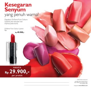 Rp 29.900,-
HANYA
Head Office: Menara Standard Chartered
lantai 2 Podium unit 1-4 Jl. Prof. Dr. Satrio
No. 164, Jakarta 12930
Kunjungi kami www.oriﬂame.co.id
© 2016 Oriﬂame Cosmetics SA
Dapatkan Oriﬂame Pure Colours
Lipsticks, beri kecupan dan
inspirasi pada dunia.
Kesegaran
Senyum
yang penuh warna!
Oriflame Pure Colour Lipstick
4 gr.
Rp 49.900,-
26271BrightRed
per produk
26271
BrightRed
26269SoftCoral
26268SheerRose
21145WarmFuchsia
26270BlushPink
21155 Vintage Nude
 