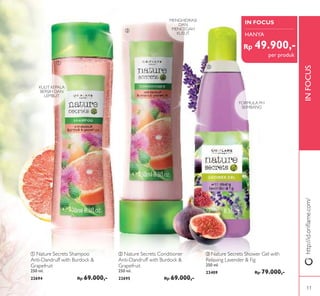 INFOCUS
ቢ
ባ
ቤ
ቤ Nature Secrets Shower Gel with
Relaxing Lavender & Fig
250 ml.
23409 Rp 79.000,-
ባ Nature Secrets Conditioner
Anti-Dandruff with Burdock &
Grapefruit
250 ml.
22695 Rp 69.000,-
ቢ Nature Secrets Shampoo
Anti-Dandruff with Burdock &
Grapefruit
250 ml.
22694 Rp 69.000,-
MENGHIDRASI
DAN
MENCEGAH
KUSUT
FORMULA PH
SEIMBANG
KULIT KEPALA
BERSIH DAN
LEMBUT
IN FOCUS
HANYA
per produk
http://id.oriﬂame.com/
Rp 49.900,-
11
 