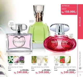 IN FOCUS
INFOCUSINFOCUS
ቢ
ባ
ቤ
ቤ Happydisiac Woman Eau de Toilette
50 ml.
31630 Rp 399.000,-
Rp 249.000,-
ባ Lovely Garden Eau deToilette
50 ml.
23838 Rp 399.000,-
Rp 249.000,-
ቢTenderly Eau de Toilette
50 ml.
30061 Rp 399.000,-
Rp 249.000,-
ORIENTAL
WOODY
FLORAL
FRUITY
GREEN
FLORAL
FRUITY
POWDERY
mandarin
blossom
magnolia heliotrope egyptian
jasmine
wild
strawberry
williams
pear
rhubarb hot milk
accord
vanilla
orchid
http://id.oriﬂame.com/
HEMAT
Rp 150.000,-
13
 