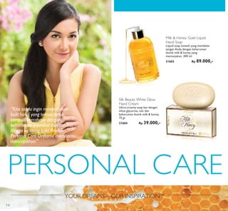 YOUR DREAMS – OUR INSPIRATION™
PERSONAL CARE
SKETCH IMAGESKETCH IMAGESKETCH IMAGE
Milk & Honey Gold Liquid
Hand Soap
Liquid soap mewah yang membelai
tangan Anda dengan keharuman
ikonik milk & honey yang
memanjakan. 300 ml.
31603 Rp 89.000,-
Silk Beauty White Glow
Hand Cream
Ultra-creamy soap bar dengan
infusi glycerine, talc dan
keharuman ikonik milk & honey.
75 gr.
31604 Rp 39.000,-
“Kita selalu ingin menampilkan
kulit halus yang terasa lentur,
tampak bercahaya dengan
keharuman memikat dari rambut
hingga ke ujung kaki. Produk
Personal Care Oriﬂame membantu
mencapainya.”
14
 