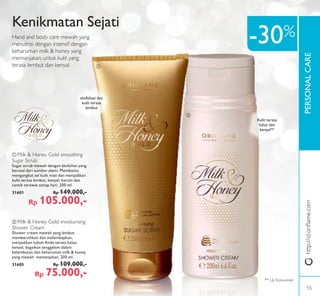 PERSONALCARE
ባ
ቢ
ቢ Milk & Honey Gold smoothing
Sugar Scrub
Sugar scrub mewah dengan eksfolian yang
berasal dari sumber alami. Membantu
mengangkat sel kulit mati dan menjadikan
kulit terasa lembut, kenyal, harum dan
cantik terawat setiap hari. 200 ml.
31601 Rp 149.000,-
Rp 105.000,-
ባ Milk & Honey Gold moisturising
Shower Cream
Shower cream mewah yang lembut
membersihkan dan melembapkan,
menjadikan tubuh Anda terasa halus,
kenyal, bagaikan tenggelam dalam
kelembutan dan keharuman milk & honey
yang mewah memanjakan. 200 ml.
31605 Rp 109.000,-
Rp 75.000,-
Kenikmatan Sejati
Hand and body care mewah yang
menutrisi dengan intensif dengan
keharuman milk & honey yang
memanjakan, untuk kulit yang
terasa lembut dan kenyal.
Kulit terasa
halus dan
kenyal**
-30%
** Uji Konsumen
eksfoliasi dan
kulit terasa
lembut
http://id.oriﬂame.com
15
 