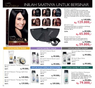ቢ
ቢ
ቢ
ባ
ባ
ባ
ቤ
ቢ
ባ ቤ
ቢ ባ
25416
Dark
Brown
25426
Intense
Brown
25427
Mahogany
25415
Black
25425
Deep
Mahogany
Copper
25417
Blue Black
ባ HairX Cape
Tudung penutup badan ini membantu melindungi
pakaian dan kulit pada saat aplikasi.
Diameter 68 cm.
26396 Rp 89.000,-
Rp 65.000,-
ቤ Hair Colourist Tool Kit
Peralatan pewarnaan di rumah yang nyaman.
Mangkuk 15,5 x 13,9 cm; Kuas 20,7 x 3,7 cm.
26395 Rp 79.000,-
Rp 59.000,-
ቢ HairX TruColour
TruColour adalah formula krim lembut yang
membantu melindungi dan memberi warna yang
intens dan tahan lama pada rambut. Termasuk
instruksi dan sarung tangan. Colourant Cream
Gel 44 ml. Developer 66 ml. dan Post Treatment
15 ml.
Rp 149.000,-
Rp 129.000,-
INILAH SAATNYA UNTUK BERSINAR
ባ HairX Volume Boost Leave-
In Conditioner
150 ml.
26675 Rp 99.000,-
ባ HairX Black Shine
Conditioner
150 ml.
31828 Rp 99.000,-
ቢ HairX Volume Boost
Shampoo
250 ml.
26670 Rp 99.000,-
ቢ HairX Black Shine Shampoo
250 ml.
31827 Rp 99.000,-
UNTUK RAMBUT HALUS UNTUK RAMBUT KUSAM
ቤ HairX Restore Therapy Hair Mask
200 ml.
26673 Rp 139.000,-
ቢ HairX Restore Therapy Conditioner
200 ml.
26671 Rp 99.000,-
ባ HairX Restore Therapy Split Ends
Serum
30 ml.
26674 Rp 149.000,-
UNTUK RAMBUT RUSAK
ቢ HairX Dandruff Rescue
Shampoo
250 ml.
26680 Rp 99.000,-
ባ HairX Dandruff Rescue
Treatment
100 ml.
26681 Rp 109.000,-
UNTUK KULIT KEPALA BERKETOMBE UNTUK RAMBUT BERMINYAK
HairX Pure Balance Shampoo
Shampo yang membantu
membersihkan, menyeimbangkan, dan
memberikan rasa segar lebih lama pada
kulit kepala dan rambut. 250 ml.
30064 Rp 99.000,-
Rp 79.000,-
18
 