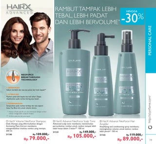 PERSONALCARE
ቢ
ባ
ቤ
ቢ HairX Volume NeoForce Shampoo
Daily Shampo yang diformulasikan dengan
Activating Plant Extract membantu
mengembalikan vitalitas rambut yang menipis.
200 ml.
31140 Rp 109.000,-
Rp 79.000,-
ባ HairX Advance NeoForce Scalp Tonic
Advanced scalp tonic membantu menstimulasi
pertumbuhan rambut untuk rambut tampak lebih
tebal hanya dalam 3 bulan**. 100 ml.
31141 Rp 149.000,-
Rp 105.000,-
ቤ HairX Advance NeoForce Hair
Amplifer
Amplifying and conditioning spray membantu
meningkatkan volume untuk tesktur rambut
lebih penuh*. 150 ml.
31142 Rp 119.000,-
Rp 89.000,-
NEOFORCE
BREAKTHROUGH
TECHNOLOGY
RAMBUTTAMPAK LEBIH
TEBAL, LEBIH PADAT
DAN LEBIH BERVOLUME*
* Evaluasi pribadi pada 85 pria dan perempuan dengan rambut
menipis menggunakan rangkaian lengkap
** Uji klinis pada pria dan perempuan
3. KEMBANGKAN
Semprotkan pada rambut lembap dan tata seperti
biasa.Tip: Blow-dry untuk volume ekstra.
2. STIMULASI
Pijatkan pada kulit kepala dua kali sehari. Dapat
diaplikasikan pada rambut kering atau basah.
1. BERSIHKAN
Sebum berlebih dan sisa-sisa polusi dari kulit kepala**
-30%
http://id.oriﬂame.com/
HINGGA
19
 