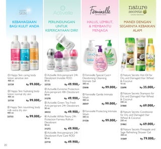 ቢ
ቢ
ባ
ባ
ቤ
ቤ
ብ ቦ
ቢ
ባ
ቤ
ባ
ቤ
ቢ
ብ
memikirkan wanita – sentuhan kelembutan –
PERLINDUNGAN
UNTUK
KEPERCAYAAN DIRI!
ቢ Happy Skin caring body
lotion sensitive skin
400 ml.
23729 Rp 99.000,-
ባ Happy Skin hydrating body
lotion normal dry skin
400 ml.
23730 Rp 99.000,-
ቤ Happy Skin nourishing body
milk extra dry skin
400 ml.
23733 Rp 99.000,-
KEBAHAGIAAN
BAGI KULIT ANDA
ቦ Activelle Anti-perspirant 24h
Deodorant Pure Care ROD
50 ml.
23718 Rp 49.900,-
ቢ Activelle Anti-perspirant 24h
Deodorant Invisible ROD
50 ml.
23725 Rp 49.900,-
ቤ Activelle Green Tea Fresh
Anti-perspirant 24h Deodorant
50 ml.
30332 Rp 49.900,-
ብ Activelle White Peony 24h
Protection Fairness Roll-on
Deodorant
50 ml.
31272 Rp 49.900,-
ባ Activelle Extreme Protection
Anti-perspirant 48h Deodorant
50 ml.
31270 Rp 49.900,-
ቢ Feminelle Special Care+
Deodorising Cleansing
Intimate Gel
300 ml.
23646 Rp 99.000,-
ቤ Feminelle Protecting Intimate
Wash
300 ml.
31326 Rp 99.000,-
ባ Feminelle Gentle Intimate
Wash
300 ml.
30547 Rp 99.000,-
MANDI DENGAN
SEGARNYA KEBAIKAN
ALAM
HALUS, LEMBUT,
& MEMBANTU
MENJAGA
ባ Nature Secrets Shampoo for
Dry and Damaged Hair Wheat
& Coconut
250 ml.
21860 Rp 69.000,-
ቤ Nature Secrets Conditioner
for Dry and Damaged Hair
Wheat & Coconut
250 ml.
21862 Rp 69.000,-
ቢ Nature Secrets Hot Oil for
Dry and Damaged Hair Wheat
& Coconut
15 ml.
22698 Rp 35.000,-
ብ Nature Secrets Pineapple and
Sage Refreshing Shower Gel
250 ml.
31669 Rp 79.000,-
20
 