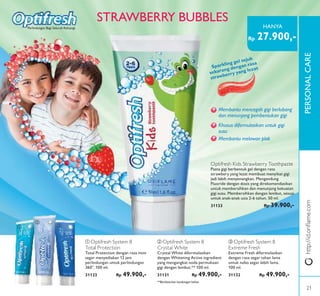 ቢ
ባ
ቤ
PERSONALCAREhttp://id.oriﬂame.com
STRAWBERRY BUBBLES
Sparkling gel sejuk
sekarang dengan rasa
strawberry yang lezat
Membantu mencegah gigi berlubang
dan menunjang pembentukan gigi
Khusus diformulasikan untuk gigi
susu
Membantu melawan plak
Optifresh Kids Strawberry Toothpaste
Pasta gigi berbentuk gel dengan rasa
strawbery yang lezat membuat menyikat gigi
jadi lebih menyenangkan. Mengandung
Fluoride dengan dosis yang direkomendasikan
untuk membersihkan dan menunjang kekuatan
gigi susu. Membersihkan dengan lembut, sesuai
untuk anak-anak usia 2-6 tahun. 50 ml.
31133 Rp 39.900,-
ቢ Optifresh System 8
Total Protection
Total Protection dengan rasa mint
segar menyediakan 12 jam
perlindungan untuk perlindungan
360°. 100 ml.
31123 Rp 49.900,-
ባ Optifresh System 8
Crystal White
Crystal White diformulasikan
dengan Whitening Active ingredient
yang mengangkat noda permukaan
gigi dengan lembut.** 100 ml.
31131 Rp 49.900,-
ቤ Optifresh System 8
Extreme Fresh
Extreme Fresh diformulasikan
dengan rasa segar tahan lama
untuk nafas segar lebih lama.
100 ml.
31132 Rp 49.900,-
Perlindungan Bagi Seluruh Keluarga
**Berdasarkan kandungan bahan
Rp 27.900,-
HANYA
21
 