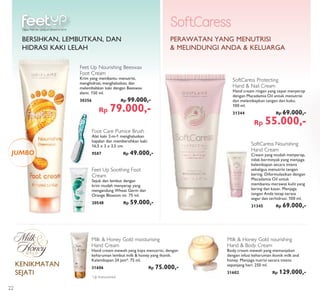 Feet Up Soothing Foot
Cream
Sejuk dan lembut dengan
krim mudah menyerap yang
mengandung Wheat Germ dan
Orange Blossom ini. 75 ml.
20548 Rp 59.000,-
Happy Feet dari ujung jari sampai ke tumit
Feet Up Nourishing Beeswax
Foot Cream
Krim yang membantu menutrisi,
menghidrasi, menghaluskan, dan
melembabkan kaki dengan Beeswax
alami. 150 ml.
30356 Rp 99.000,-
Rp 79.000,-
JUMBO
SoftCaress Nourishing
Hand Cream
Cream yang mudah menyerap,
tidak berminyak yang menjaga
kelembapan secara intens
sekaligus menutrisi tangan
kering. Diformulasikan dengan
Macadamia Oil untuk
membantu merawat kulit yang
kering dan kasar. Menjaga
tangan Anda tetap terasa
segar dan terhidrasi. 100 ml.
31345 Rp 69.000,-
PERAWATAN YANG MENUTRISI
& MELINDUNGI ANDA & KELUARGA
SoftCaress Protecting
Hand & Nail Cream
Hand cream ringan yang cepat menyerap
dengan Macadamia Oil untuk menutrisi
dan melembapkan tangan dan kuku.
100 ml.
31344 Rp 69.000,-
Rp 55.000,-
Foot Care Pumice Brush
Alat kaki 2-in-1 menghaluskan
kapalan dan membersihkan kaki.
16,5 x 3 x 3,5 cm.
9587 Rp 49.000,-
BERSIHKAN, LEMBUTKAN, DAN
HIDRASI KAKI LELAH
Milk & Honey Gold moisturising
Hand Cream
Hand cream mewah yang kaya menutrisi, dengan
keharuman lembut milk & honey yang ikonik.
Kelembapan 24 jam*. 75 ml.
31606 Rp 75.000,-
*
Uji Instrumental
Milk & Honey Gold nourishing
Hand & Body Cream
Body cream mewah yang memanjakan
dengan infusi keharuman ikonik milk and
honey. Menjaga nutrisi secara intens
sepanjang hari. 250 ml.
31602 Rp 129.000,-
KENIKMATAN
SEJATI
22
 
