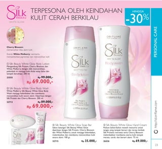ቢ
ባ
PERSONALCARE
ቤ
ብ
-30%
HINGGA
ባ Silk Beauty White Glow Body Wash
White Mulberry Silk Beauty White Glow Body
Wash menjaga kelembaban dan membantu
mencerahkan kulit secara alami. Diperkaya dengan
Silk Protein dan Cherry Blossom. 200 ml.
22713 Rp 89.000,-
Rp 69.000,-
ቤ Silk Beauty White Glow Soap Bar
Sabun batangan Silk Beauty White Glow
diperkaya dengan Silk Protein, Cherry Blossom
dan White Mulberry untuk menjaga kelembaban,
melembutkan dan membantu mencerahkan kulit
secara alami. 100 gr.
22715 Rp 35.000,-
ቢ Silk Beauty White Glow Body Lotion
Mengandung Silk Protein, Cherry Blossom, dan
White Mulberry dengan efek mencerahkan,
pelembab ini menjaga kulit Anda tetap halus dan
tampak bercahaya. 200 ml.
23555 Rp 99.000,-
Rp 69.000,-
ብ Silk Beauty White Glow Hand Cream
Paduan bahan-bahan mewah menutrisi untuk
tangan yang tampak berseri dan terasa lembab.
Silk Proteins merawat serta Cherry Blossom
melembabkan membantu warna kulit tampak
merata, cerah, dan berseri alami. 75 ml.
26436 Rp 69.000,-
TERPESONA OLEH KEINDAHAN
KULIT CERAH BERKILAU
Cherry Blossom
memancarkan kilau alami kulit.
Ekstrak White Mulberry membantu
memperlambat pigmentasi dan mencerahkan kulit
http://id.oriﬂame.com
23
 