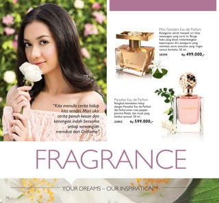 YOUR DREAMS – OUR INSPIRATION™
FRAGRANCE
Paradise Eau de Parfum
Rengkuh keindahan hidup
dengan Paradise Eau de Parfum
dan keharuman rose pepper,
Jasmine Petals, dan musk yang
lembut sensual. 50 ml.
23853 Rp 599.000,-
Miss Giordani Eau de Parfum
Kesegaran neroli menjadi ciri khas
wewangian yang ceria ini. Bunga
Italia yang klasik melambangkan
kepercayaan diri, kesegaran yang
memikat, serta sentuhan yang ringan
namun berkelas. 50 ml.
30399 Rp 499.000,-
“Kita menulis cerita hidup
kita sendiri. Mari ukir
cerita penuh kesan dan
kenangan indah bersama
setiap wewangian
memikat dari Oriﬂame.”
26
 
